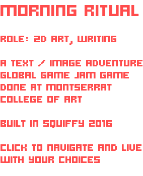 MORNING RITUAL ROLE: 2D ART, WRITING A TEXT / IMAGE ADVENTURE GLOBAL GAME JAM GAME DONE AT MONTSERRAT COLLEGE OF ART BUILT IN SQUIFFY 2016 CLICK TO NAVIGATE AND LIVE WITH YOUR CHOICES