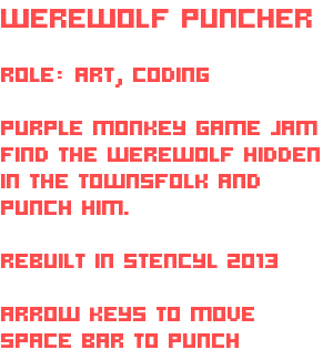 WEREWOLF PUNCHER ROLE: ART, CODING PURPLE MONKEY GAME JAM FIND THE WEREWOLF HIDDEN IN THE TOWNSFOLK AND PUNCH HIM. REBUILT IN STENCYL 2013 ARROW KEYS TO MOVE SPACE BAR TO PUNCH